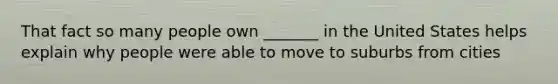 That fact so many people own _______ in the United States helps explain why people were able to move to suburbs from cities