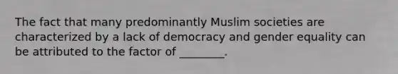 The fact that many predominantly Muslim societies are characterized by a lack of democracy and gender equality can be attributed to the factor of ________.