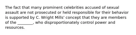 The fact that many prominent celebrities accused of sexual assault are not prosecuted or held responsible for their behavior is supported by C. Wright Mills' concept that they are members of the ________, who disproportionately control power and resources.