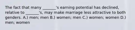 The fact that many _______'s earning potential has declined, relative to _______'s, may make marriage less attractive to both genders. A.) men; men B.) women; men C.) women; women D.) men; women