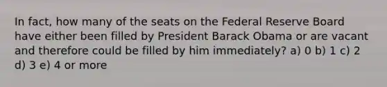 In fact, how many of the seats on the Federal Reserve Board have either been filled by President Barack Obama or are vacant and therefore could be filled by him immediately? a) 0 b) 1 c) 2 d) 3 e) 4 or more