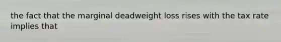 the fact that the marginal deadweight loss rises with the tax rate implies that