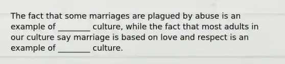 The fact that some marriages are plagued by abuse is an example of ________ culture, while the fact that most adults in our culture say marriage is based on love and respect is an example of ________ culture.