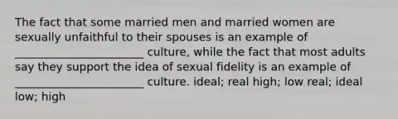 The fact that some married men and married women are sexually unfaithful to their spouses is an example of _______________________ culture, while the fact that most adults say they support the idea of sexual fidelity is an example of _______________________ culture. ideal; real high; low real; ideal low; high