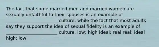 The fact that some married men and married women are sexually unfaithful to their spouses is an example of _______________________ culture, while the fact that most adults say they support the idea of sexual fidelity is an example of _______________________ culture. low; high ideal; real real; ideal high; low