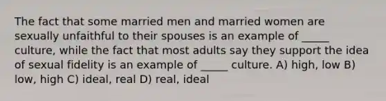 The fact that some married men and married women are sexually unfaithful to their spouses is an example of _____ culture, while the fact that most adults say they support the idea of sexual fidelity is an example of _____ culture. A) high, low B) low, high C) ideal, real D) real, ideal