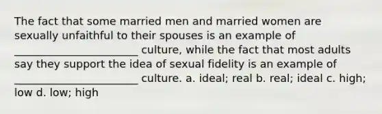 The fact that some married men and married women are sexually unfaithful to their spouses is an example of _______________________ culture, while the fact that most adults say they support the idea of sexual fidelity is an example of _______________________ culture. a. ideal; real b. real; ideal c. high; low d. low; high