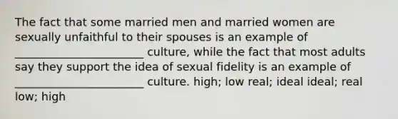 The fact that some married men and married women are sexually unfaithful to their spouses is an example of _______________________ culture, while the fact that most adults say they support the idea of sexual fidelity is an example of _______________________ culture. high; low real; ideal ideal; real low; high