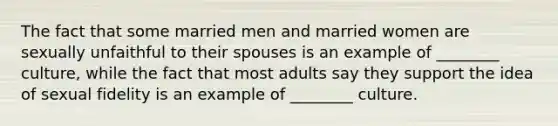 The fact that some married men and married women are sexually unfaithful to their spouses is an example of ________ culture, while the fact that most adults say they support the idea of sexual fidelity is an example of ________ culture.