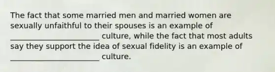 The fact that some married men and married women are sexually unfaithful to their spouses is an example of _______________________ culture, while the fact that most adults say they support the idea of sexual fidelity is an example of _______________________ culture.