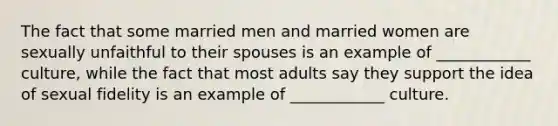 The fact that some married men and married women are sexually unfaithful to their spouses is an example of ____________ culture, while the fact that most adults say they support the idea of sexual fidelity is an example of ____________ culture.