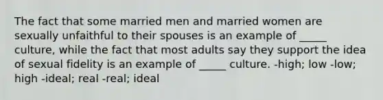 The fact that some married men and married women are sexually unfaithful to their spouses is an example of _____ culture, while the fact that most adults say they support the idea of sexual fidelity is an example of _____ culture. -high; low -low; high -ideal; real -real; ideal