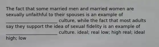 The fact that some married men and married women are sexually unfaithful to their spouses is an example of _______________________ culture, while the fact that most adults say they support the idea of sexual fidelity is an example of _______________________ culture. ideal; real low; high real; ideal high; low