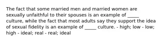 The fact that some married men and married women are sexually unfaithful to their spouses is an example of _____ culture, while the fact that most adults say they support the idea of sexual fidelity is an example of _____ culture. - high; low - low; high - ideal; real - real; ideal