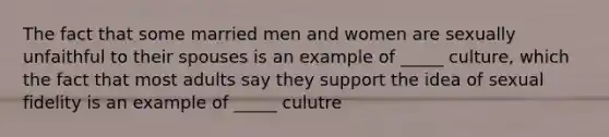 The fact that some married men and women are sexually unfaithful to their spouses is an example of _____ culture, which the fact that most adults say they support the idea of sexual fidelity is an example of _____ culutre