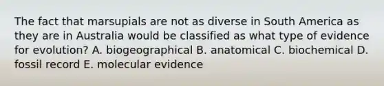 The fact that marsupials are not as diverse in South America as they are in Australia would be classified as what type of evidence for evolution? A. biogeographical B. anatomical C. biochemical D. fossil record E. molecular evidence