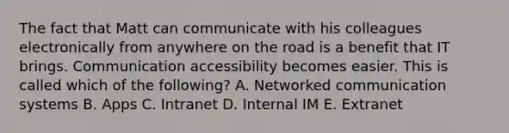 The fact that Matt can communicate with his colleagues electronically from anywhere on the road is a benefit that IT brings. Communication accessibility becomes easier. This is called which of the​ following? A. Networked communication systems B. Apps C. Intranet D. Internal IM E. Extranet