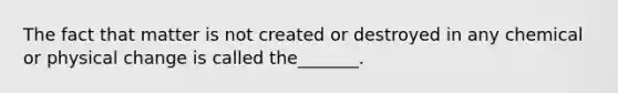 The fact that matter is not created or destroyed in any chemical or physical change is called the_______.