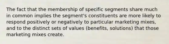 The fact that the membership of specific segments share much in common implies the segment's constituents are more likely to respond positively or negatively to particular marketing mixes, and to the distinct sets of values (benefits, solutions) that those marketing mixes create.