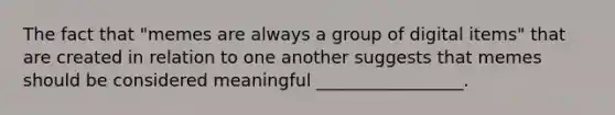 The fact that "memes are always a group of digital items" that are created in relation to one another suggests that memes should be considered meaningful _________________.