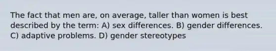 The fact that men are, on average, taller than women is best described by the term: A) sex differences. B) gender differences. C) adaptive problems. D) gender stereotypes