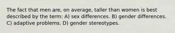 The fact that men are, on average, taller than women is best described by the term: A) sex differences. B) gender differences. C) adaptive problems. D) gender stereotypes.