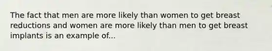 The fact that men are more likely than women to get breast reductions and women are more likely than men to get breast implants is an example of...