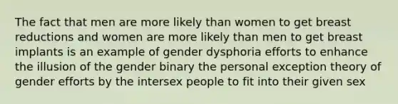 The fact that men are more likely than women to get breast reductions and women are more likely than men to get breast implants is an example of gender dysphoria efforts to enhance the illusion of the gender binary the personal exception theory of gender efforts by the intersex people to fit into their given sex