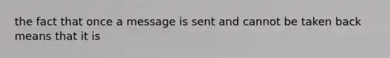 the fact that once a message is sent and cannot be taken back means that it is