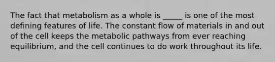 The fact that metabolism as a whole is _____ is one of the most defining features of life. The constant flow of materials in and out of the cell keeps the metabolic pathways from ever reaching equilibrium, and the cell continues to do work throughout its life.