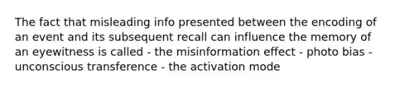 The fact that misleading info presented between the encoding of an event and its subsequent recall can influence the memory of an eyewitness is called - the misinformation effect - photo bias - unconscious transference - the activation mode