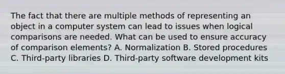 The fact that there are multiple methods of representing an object in a computer system can lead to issues when logical comparisons are needed. What can be used to ensure accuracy of comparison elements? A. Normalization B. Stored procedures C. Third-party libraries D. Third-party software development kits