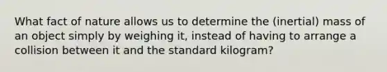 What fact of nature allows us to determine the (inertial) mass of an object simply by weighing it, instead of having to arrange a collision between it and the standard kilogram?