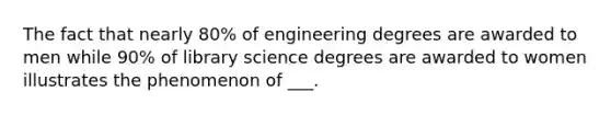 The fact that nearly 80% of engineering degrees are awarded to men while 90% of library science degrees are awarded to women illustrates the phenomenon of ___.