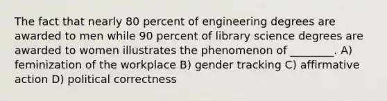 The fact that nearly 80 percent of engineering degrees are awarded to men while 90 percent of library science degrees are awarded to women illustrates the phenomenon of ________. A) feminization of the workplace B) gender tracking C) affirmative action D) political correctness