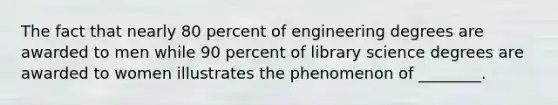 The fact that nearly 80 percent of engineering degrees are awarded to men while 90 percent of library science degrees are awarded to women illustrates the phenomenon of ________.