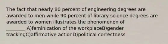 The fact that nearly 80 percent of engineering degrees are awarded to men while 90 percent of library science degrees are awarded to women illustrates the phenomenon of ________.A)feminization of the workplaceB)gender trackingC)affirmative actionD)political correctness