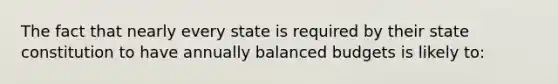 The fact that nearly every state is required by their state constitution to have annually balanced budgets is likely to: