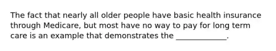 The fact that nearly all older people have basic health insurance through Medicare, but most have no way to pay for long term care is an example that demonstrates the _____________.