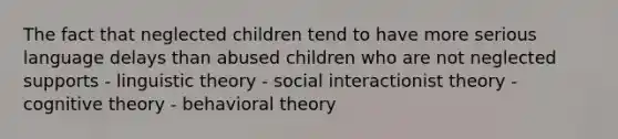 The fact that neglected children tend to have more serious language delays than abused children who are not neglected supports - linguistic theory - social interactionist theory - cognitive theory - behavioral theory