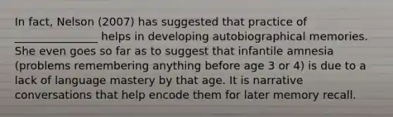 In fact, Nelson (2007) has suggested that practice of _______________ helps in developing autobiographical memories. She even goes so far as to suggest that infantile amnesia (problems remembering anything before age 3 or 4) is due to a lack of language mastery by that age. It is narrative conversations that help encode them for later memory recall.