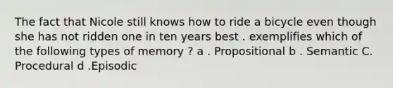 The fact that Nicole still knows how to ride a bicycle even though she has not ridden one in ten years best . exemplifies which of the following types of memory ? a . Propositional b . Semantic C. Procedural d .Episodic