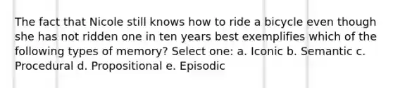 The fact that Nicole still knows how to ride a bicycle even though she has not ridden one in ten years best exemplifies which of the following types of memory? Select one: a. Iconic b. Semantic c. Procedural d. Propositional e. Episodic