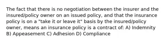 The fact that there is no negotiation between the insurer and the insured/policy owner on an issued policy, and that the insurance policy is on a "take it or leave it" basis by the insured/policy owner, means an insurance policy is a contract of: A) Indemnity B) Appeasement C) Adhesion D) Compliance