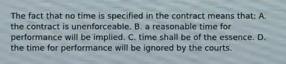 The fact that no time is specified in the contract means that: A. the contract is unenforceable. B. a reasonable time for performance will be implied. C. time shall be of the essence. D. the time for performance will be ignored by the courts.