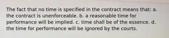 The fact that no time is specified in the contract means that: a. the contract is unenforceable. b. a reasonable time for performance will be implied. c. time shall be of the essence. d. the time for performance will be ignored by the courts.