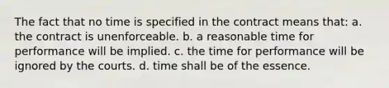 The fact that no time is specified in the contract means that: a. the contract is unenforceable. b. a reasonable time for performance will be implied. c. the time for performance will be ignored by the courts. d. time shall be of the essence.