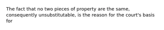 The fact that no two pieces of property are the same, consequently unsubstitutable, is the reason for the court's basis for