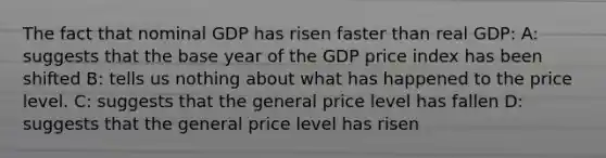 The fact that nominal GDP has risen faster than real GDP: A: suggests that the base year of the GDP price index has been shifted B: tells us nothing about what has happened to the price level. C: suggests that the general price level has fallen D: suggests that the general price level has risen