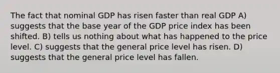 The fact that nominal GDP has risen faster than real GDP A) suggests that the base year of the GDP price index has been shifted. B) tells us nothing about what has happened to the price level. C) suggests that the general price level has risen. D) suggests that the general price level has fallen.